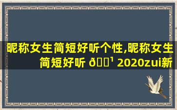 昵称女生简短好听个性,昵称女生简短好听 🌹 2020zui
新